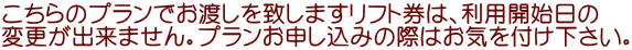 こちらのプランでお渡しを致しますリフト券は、利用開始日の 変更が出来ません。プランお申し込みの際はお気を付け下さい。